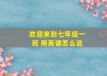 欢迎来到七年级一班 用英语怎么说